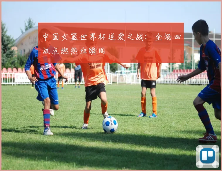中国女篮世界杯逆袭之战：全场回放点燃热血瞬间