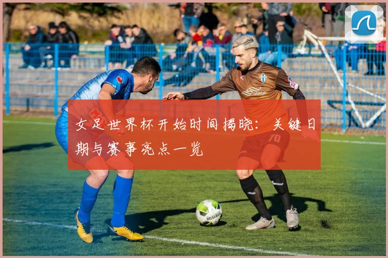 女足世界杯开始时间揭晓：关键日期与赛事亮点一览