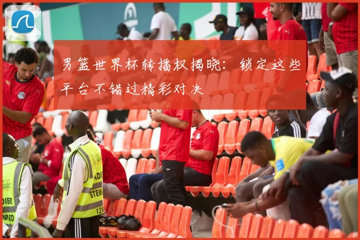 男篮世界杯转播权揭晓：锁定这些平台不错过精彩对决