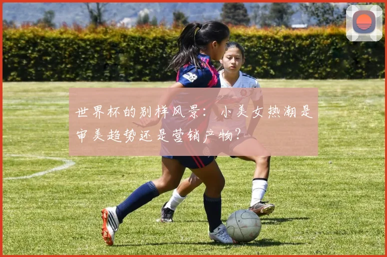 世界杯的别样风景：小美女热潮是审美趋势还是营销产物？